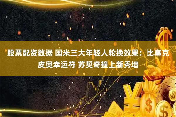 股票配资数据 国米三大年轻人轮换效果：比塞克皮奥幸运符 苏契奇撞上新秀墙