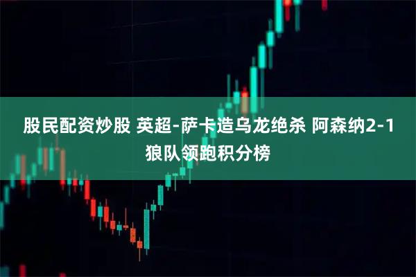 股民配资炒股 英超-萨卡造乌龙绝杀 阿森纳2-1狼队领跑积分榜