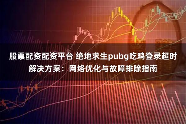 股票配资配资平台 绝地求生pubg吃鸡登录超时解决方案：网络优化与故障排除指南