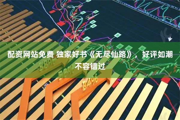 配资网站免费 独家好书《无尽仙路》，好评如潮不容错过