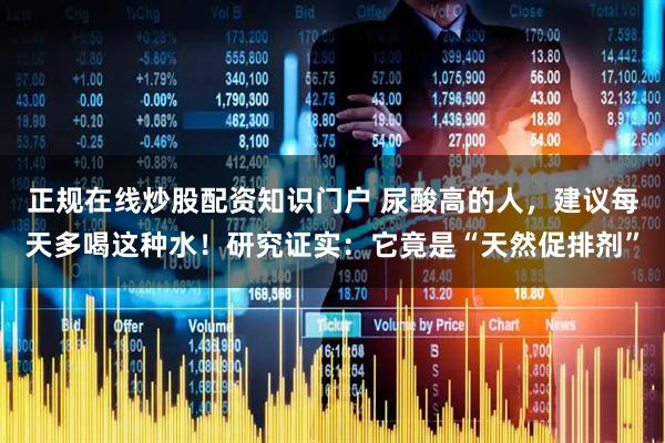 正规在线炒股配资知识门户 尿酸高的人，建议每天多喝这种水！研究证实：它竟是“天然促排剂”