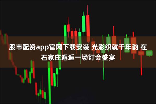 股市配资app官网下载安装 光影织就千年韵 在石家庄邂逅一场灯会盛宴