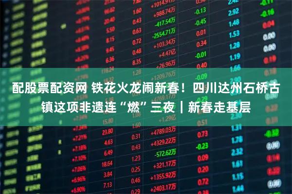 配股票配资网 铁花火龙闹新春！四川达州石桥古镇这项非遗连“燃”三夜｜新春走基层