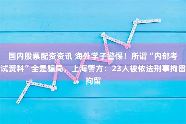 国内股票配资资讯 海外学子警惕！所谓“内部考试资料”全是骗局，上海警方：23人被依法刑事拘留