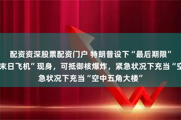 配资资深股票配资门户 特朗普设下“最后期限”之际，美国“末日飞机”现身，可抵御核爆炸，紧急状况下充当“空中五角大楼”