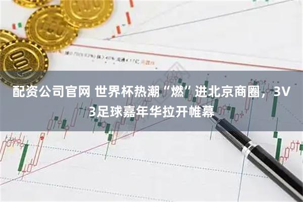 配资公司官网 世界杯热潮“燃”进北京商圈，3V3足球嘉年华拉开帷幕
