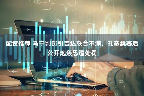 配资推荐 马宁判罚引吉达联合不满，孔塞桑赛后公开炮轰恐遭处罚