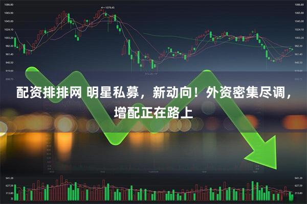 配资排排网 明星私募，新动向！外资密集尽调，增配正在路上