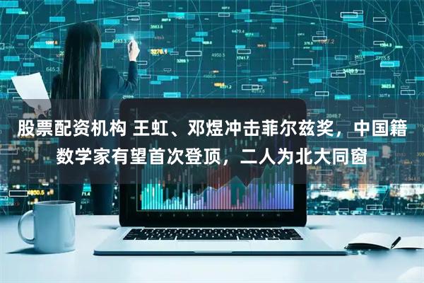 股票配资机构 王虹、邓煜冲击菲尔兹奖,中国籍数学家有望首次登顶,二人为北大同窗