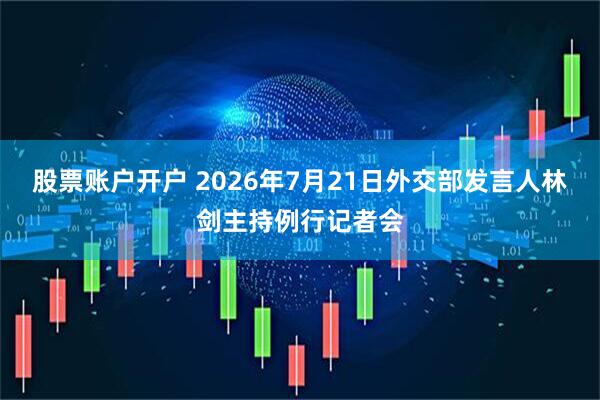 股票账户开户 2026年7月21日外交部发言人林剑主持例行记者会
